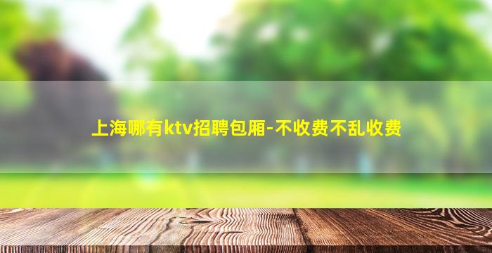 上海哪有ktv招聘包厢-不收费不乱收费
